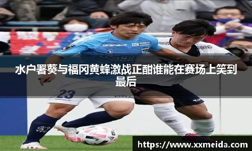 水户署葵与福冈黄蜂激战正酣谁能在赛场上笑到最后
